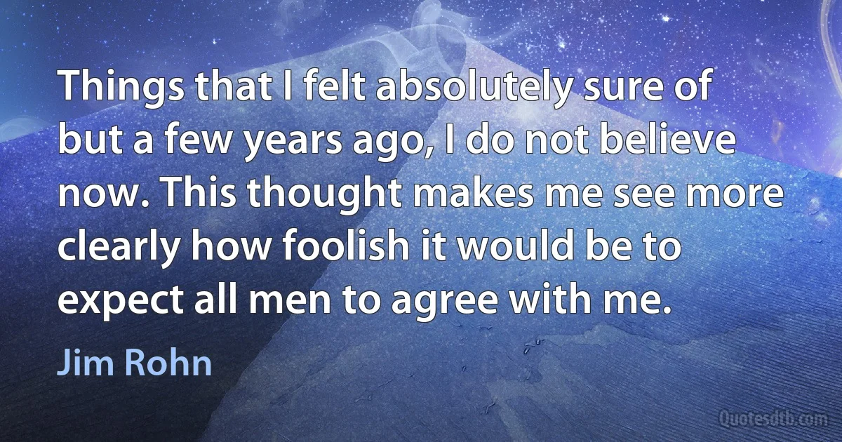 Things that I felt absolutely sure of but a few years ago, I do not believe now. This thought makes me see more clearly how foolish it would be to expect all men to agree with me. (Jim Rohn)