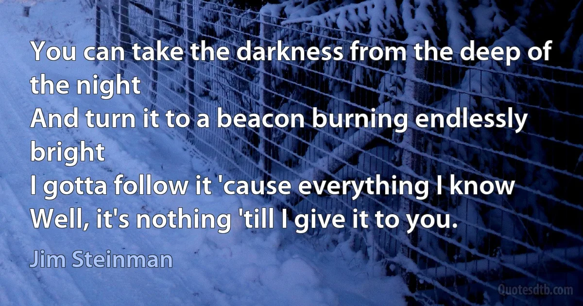 You can take the darkness from the deep of the night
And turn it to a beacon burning endlessly bright
I gotta follow it 'cause everything I know
Well, it's nothing 'till I give it to you. (Jim Steinman)