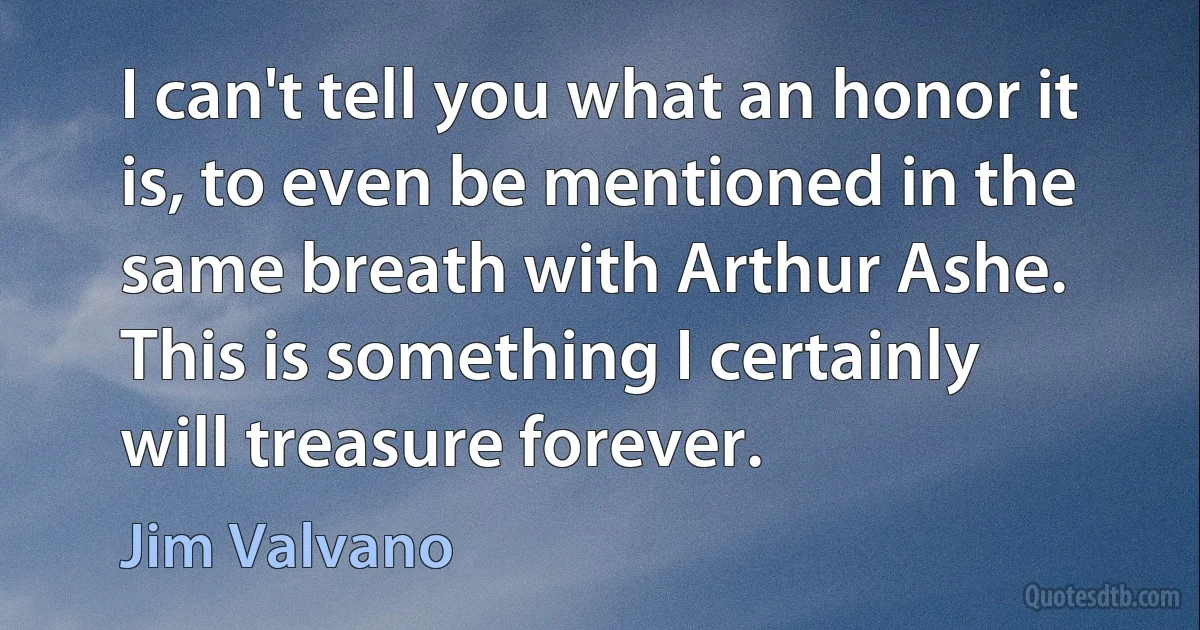 I can't tell you what an honor it is, to even be mentioned in the same breath with Arthur Ashe. This is something I certainly will treasure forever. (Jim Valvano)