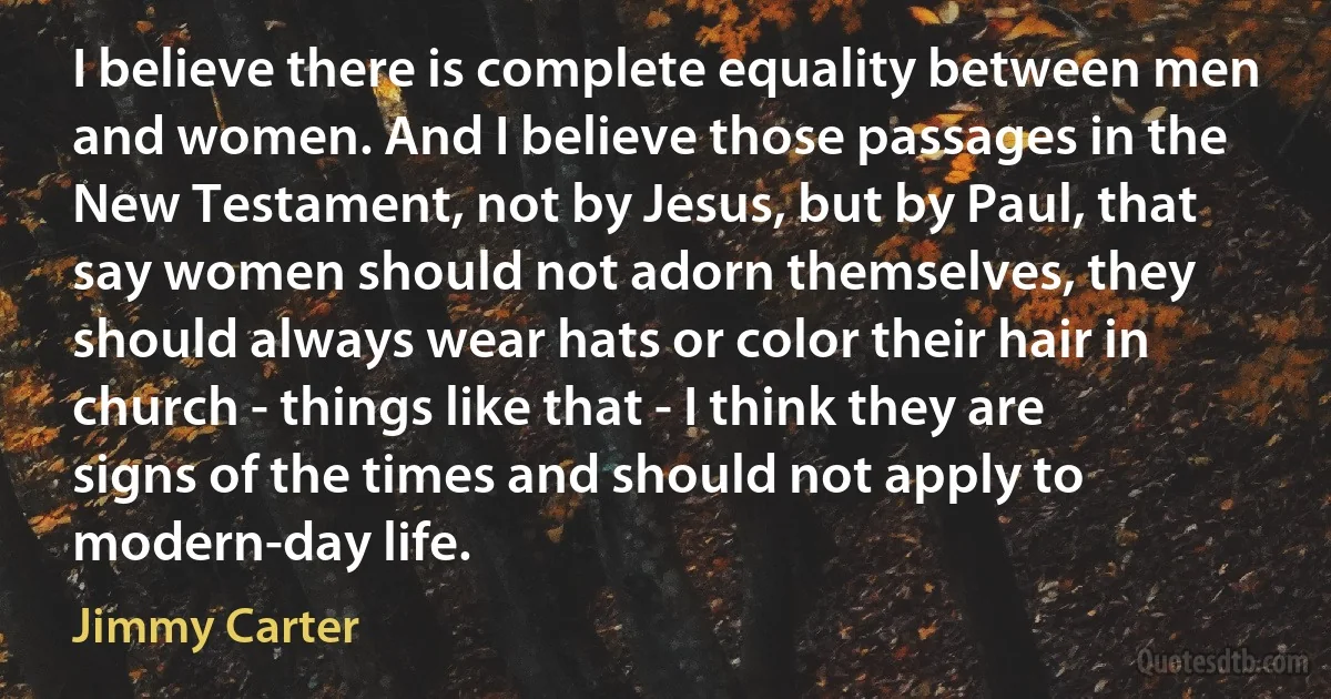 I believe there is complete equality between men and women. And I believe those passages in the New Testament, not by Jesus, but by Paul, that say women should not adorn themselves, they should always wear hats or color their hair in church - things like that - I think they are signs of the times and should not apply to modern-day life. (Jimmy Carter)