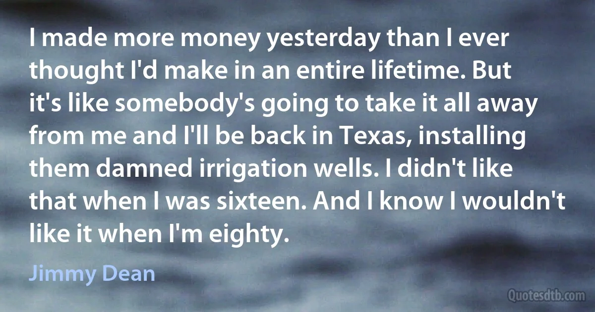 I made more money yesterday than I ever thought I'd make in an entire lifetime. But it's like somebody's going to take it all away from me and I'll be back in Texas, installing them damned irrigation wells. I didn't like that when I was sixteen. And I know I wouldn't like it when I'm eighty. (Jimmy Dean)