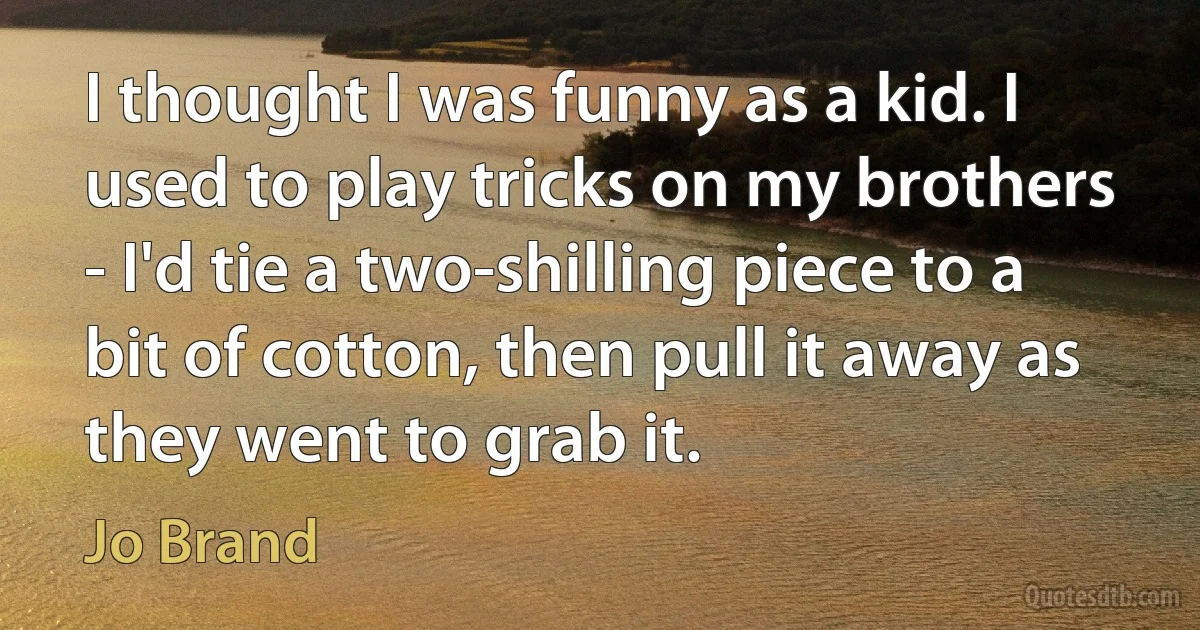 I thought I was funny as a kid. I used to play tricks on my brothers - I'd tie a two-shilling piece to a bit of cotton, then pull it away as they went to grab it. (Jo Brand)