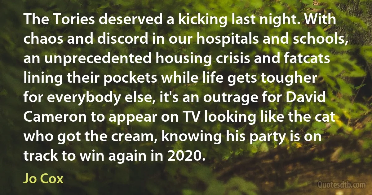 The Tories deserved a kicking last night. With chaos and discord in our hospitals and schools, an unprecedented housing crisis and fatcats lining their pockets while life gets tougher for everybody else, it's an outrage for David Cameron to appear on TV looking like the cat who got the cream, knowing his party is on track to win again in 2020. (Jo Cox)