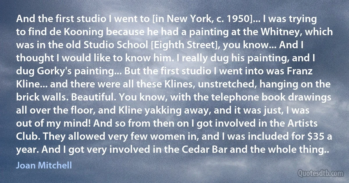 And the first studio I went to [in New York, c. 1950]... I was trying to find de Kooning because he had a painting at the Whitney, which was in the old Studio School [Eighth Street], you know... And I thought I would like to know him. I really dug his painting, and I dug Gorky's painting... But the first studio I went into was Franz Kline... and there were all these Klines, unstretched, hanging on the brick walls. Beautiful. You know, with the telephone book drawings all over the floor, and Kline yakking away, and it was just, I was out of my mind! And so from then on I got involved in the Artists Club. They allowed very few women in, and I was included for $35 a year. And I got very involved in the Cedar Bar and the whole thing.. (Joan Mitchell)