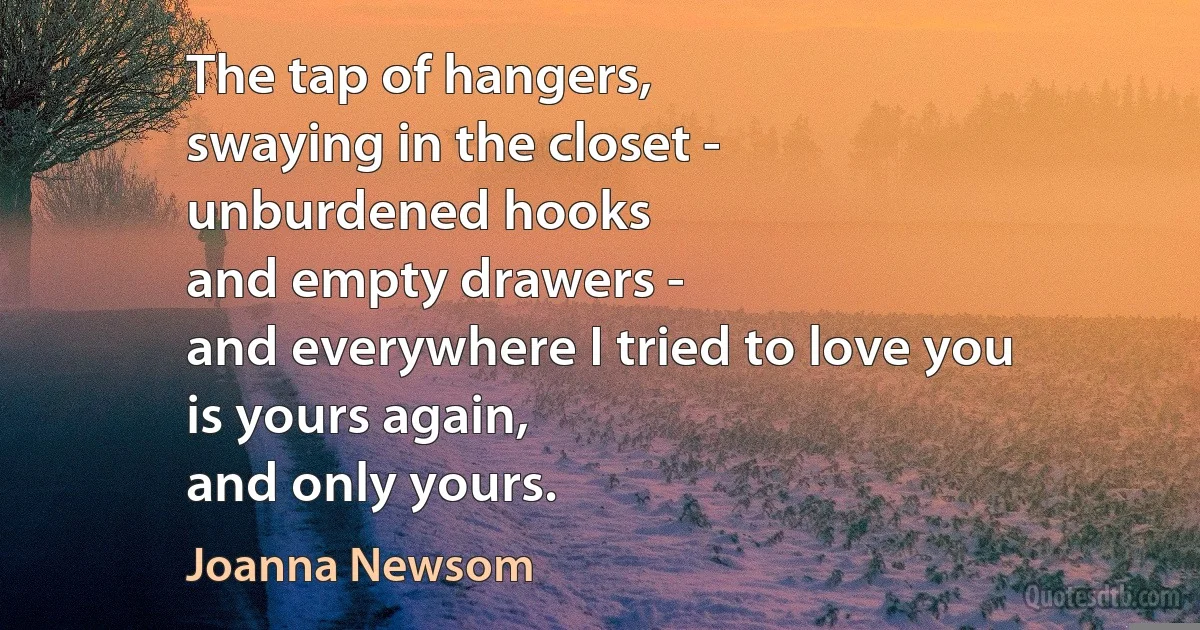 The tap of hangers,
swaying in the closet -
unburdened hooks
and empty drawers -
and everywhere I tried to love you
is yours again,
and only yours. (Joanna Newsom)