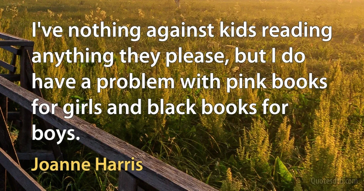 I've nothing against kids reading anything they please, but I do have a problem with pink books for girls and black books for boys. (Joanne Harris)