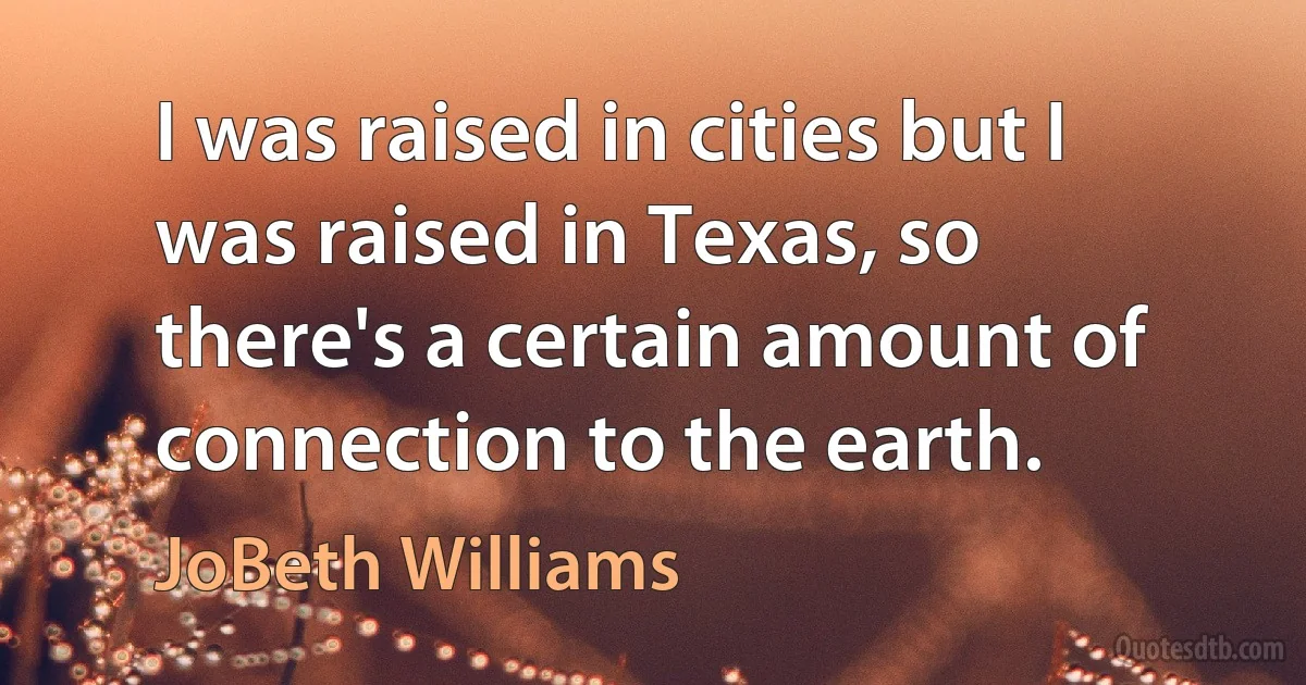 I was raised in cities but I was raised in Texas, so there's a certain amount of connection to the earth. (JoBeth Williams)