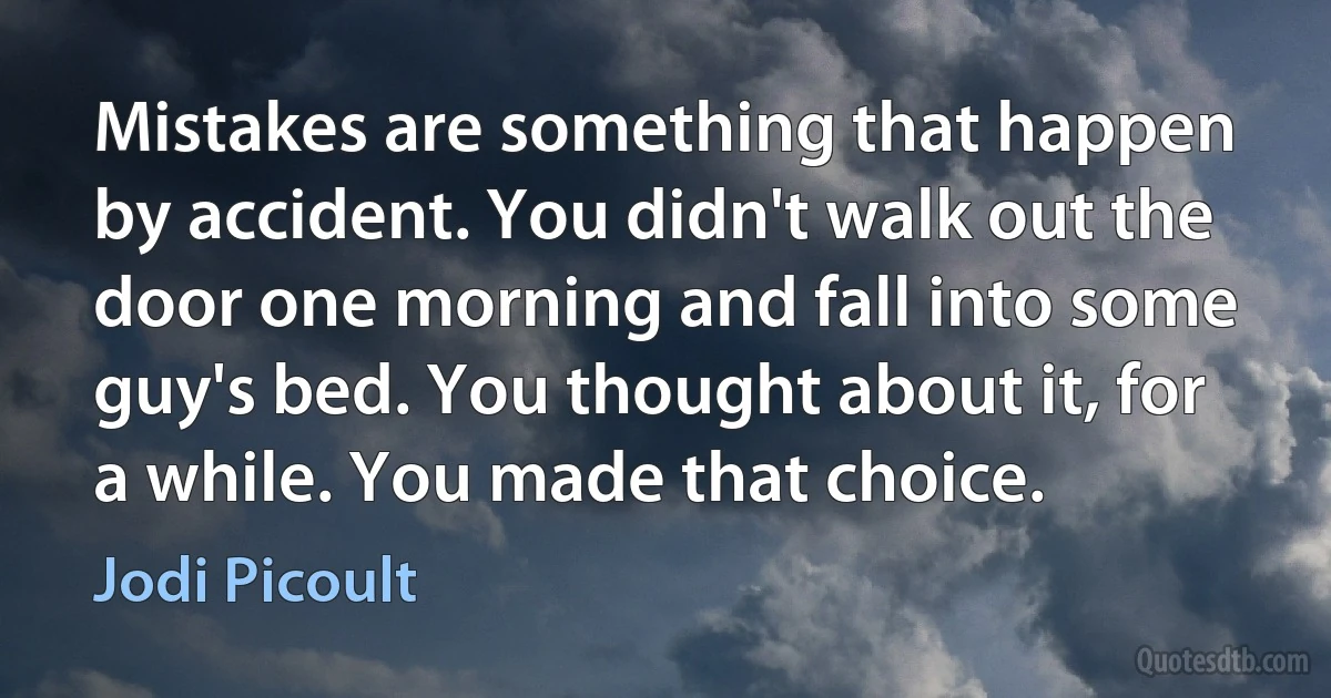 Mistakes are something that happen by accident. You didn't walk out the door one morning and fall into some guy's bed. You thought about it, for a while. You made that choice. (Jodi Picoult)