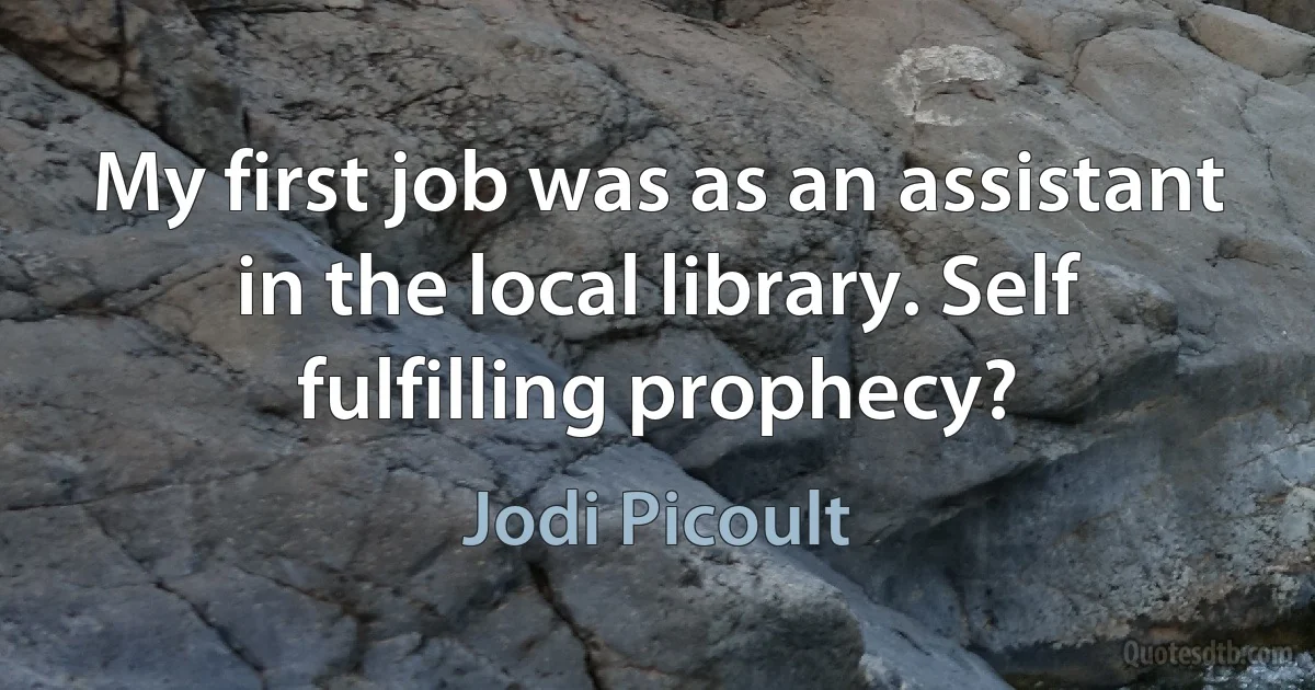 My first job was as an assistant in the local library. Self fulfilling prophecy? (Jodi Picoult)