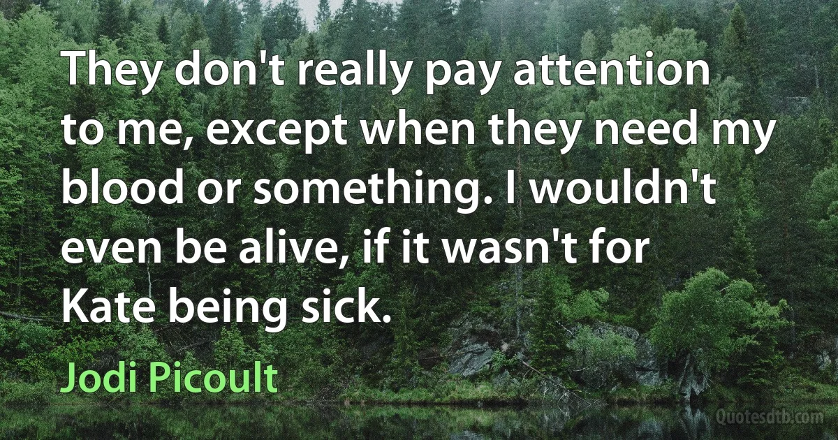 They don't really pay attention to me, except when they need my blood or something. I wouldn't even be alive, if it wasn't for Kate being sick. (Jodi Picoult)