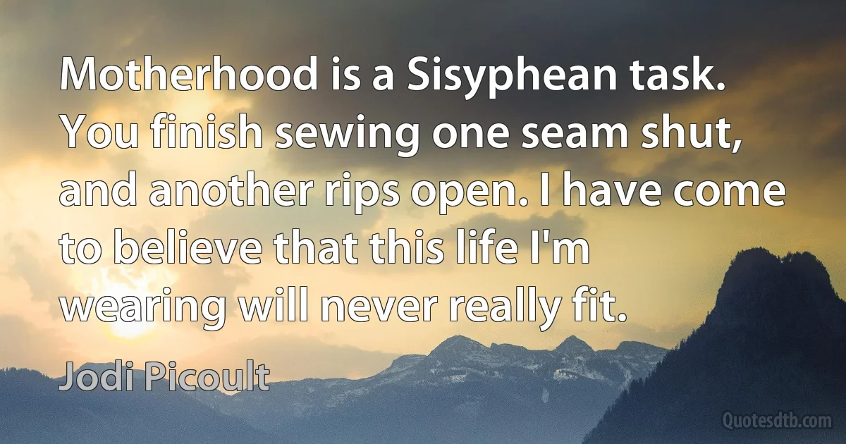 Motherhood is a Sisyphean task. You finish sewing one seam shut, and another rips open. I have come to believe that this life I'm wearing will never really fit. (Jodi Picoult)