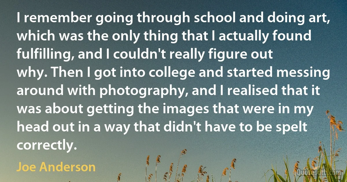 I remember going through school and doing art, which was the only thing that I actually found fulfilling, and I couldn't really figure out why. Then I got into college and started messing around with photography, and I realised that it was about getting the images that were in my head out in a way that didn't have to be spelt correctly. (Joe Anderson)