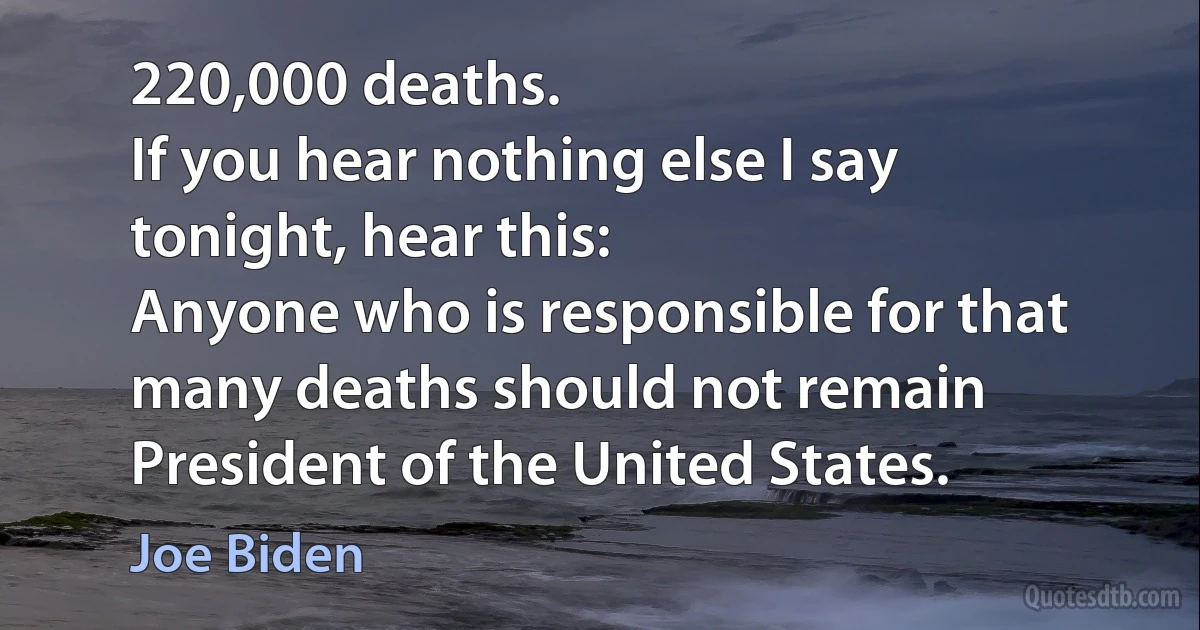 220,000 deaths.
If you hear nothing else I say tonight, hear this:
Anyone who is responsible for that many deaths should not remain President of the United States. (Joe Biden)