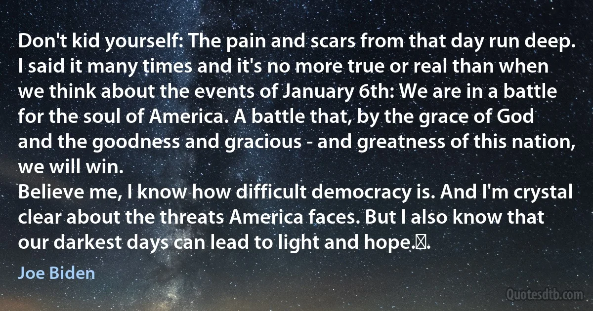 Don't kid yourself: The pain and scars from that day run deep.
I said it many times and it's no more true or real than when we think about the events of January 6th: We are in a battle for the soul of America. A battle that, by the grace of God and the goodness and gracious - and greatness of this nation, we will win.
Believe me, I know how difficult democracy is. And I'm crystal clear about the threats America faces. But I also know that our darkest days can lead to light and hope. . (Joe Biden)