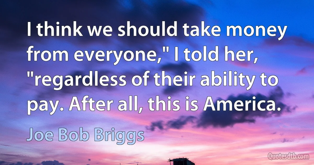 I think we should take money from everyone," I told her, "regardless of their ability to pay. After all, this is America. (Joe Bob Briggs)