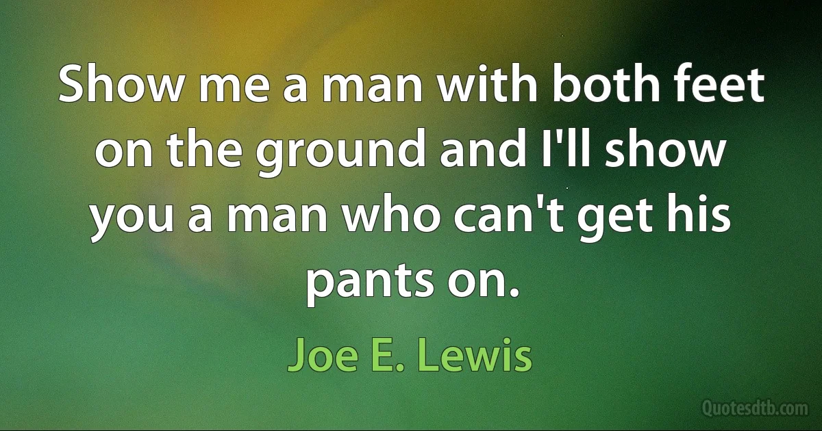 Show me a man with both feet on the ground and I'll show you a man who can't get his pants on. (Joe E. Lewis)