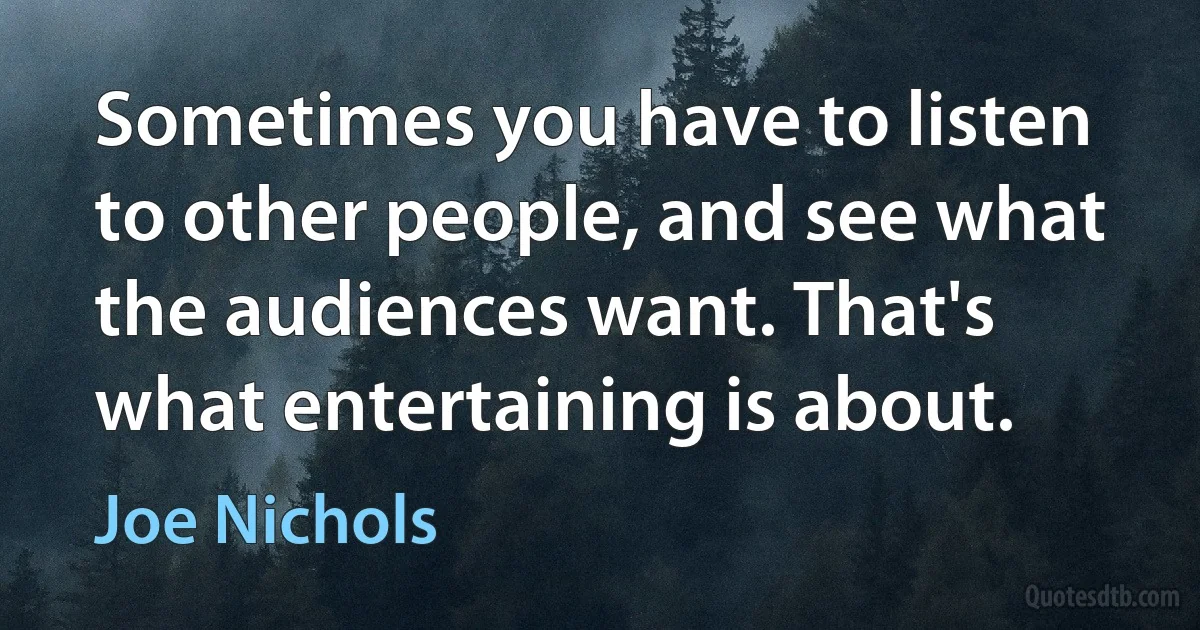 Sometimes you have to listen to other people, and see what the audiences want. That's what entertaining is about. (Joe Nichols)