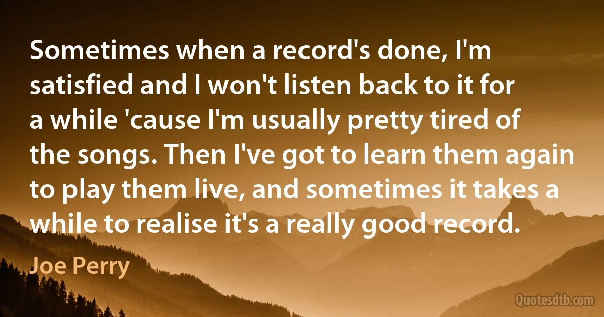 Sometimes when a record's done, I'm satisfied and I won't listen back to it for a while 'cause I'm usually pretty tired of the songs. Then I've got to learn them again to play them live, and sometimes it takes a while to realise it's a really good record. (Joe Perry)