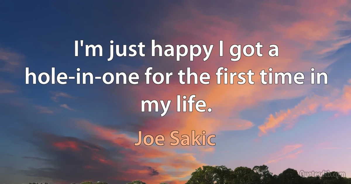 I'm just happy I got a hole-in-one for the first time in my life. (Joe Sakic)