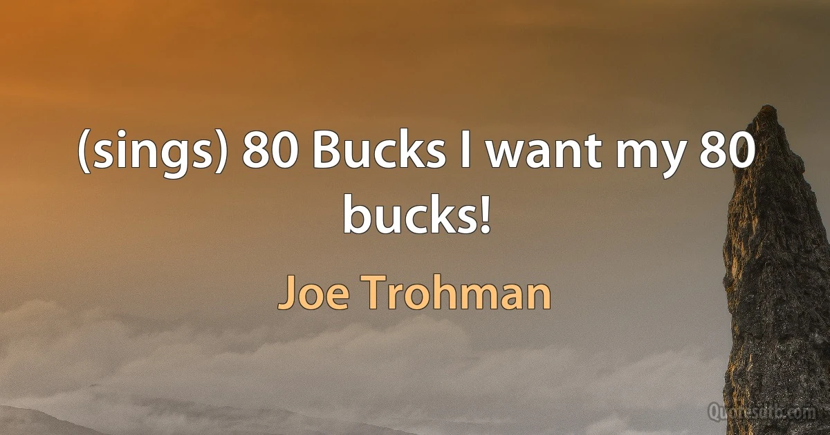 (sings) 80 Bucks I want my 80 bucks! (Joe Trohman)