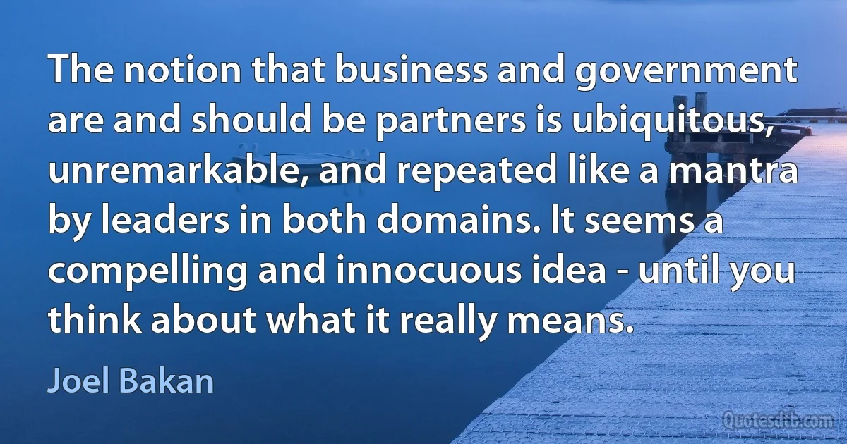 The notion that business and government are and should be partners is ubiquitous, unremarkable, and repeated like a mantra by leaders in both domains. It seems a compelling and innocuous idea - until you think about what it really means. (Joel Bakan)