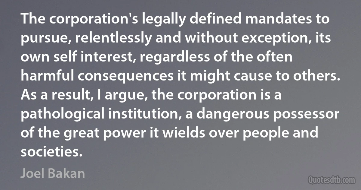 The corporation's legally defined mandates to pursue, relentlessly and without exception, its own self interest, regardless of the often harmful consequences it might cause to others. As a result, I argue, the corporation is a pathological institution, a dangerous possessor of the great power it wields over people and societies. (Joel Bakan)