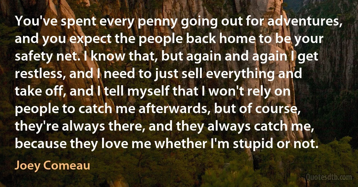 You've spent every penny going out for adventures, and you expect the people back home to be your safety net. I know that, but again and again I get restless, and I need to just sell everything and take off, and I tell myself that I won't rely on people to catch me afterwards, but of course, they're always there, and they always catch me, because they love me whether I'm stupid or not. (Joey Comeau)