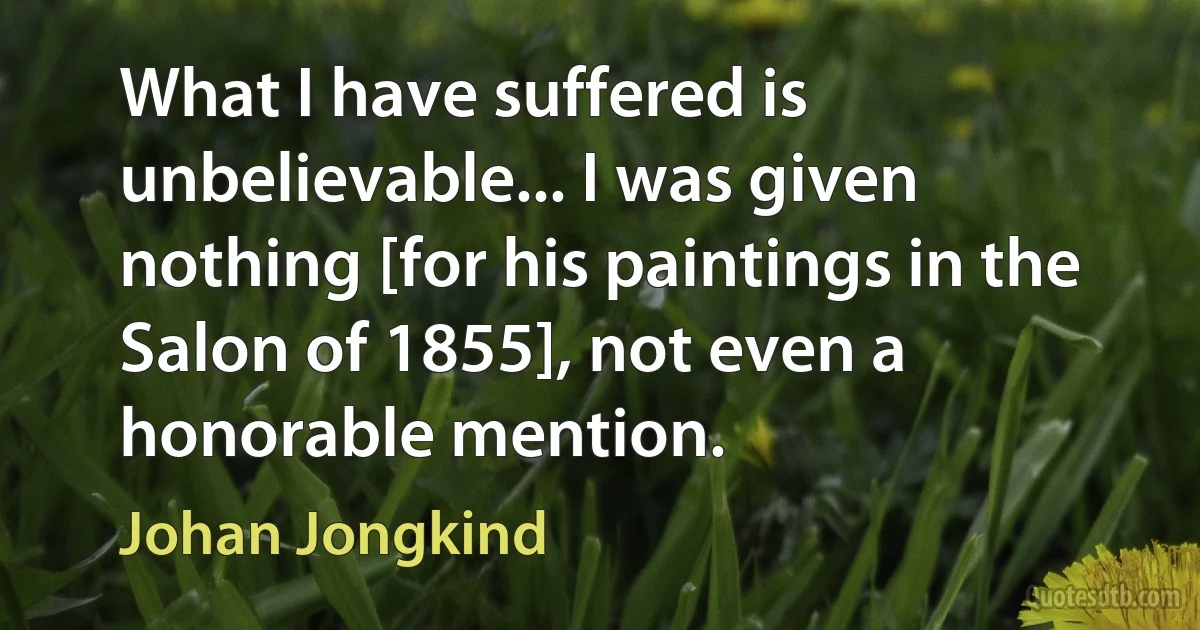 What I have suffered is unbelievable... I was given nothing [for his paintings in the Salon of 1855], not even a honorable mention. (Johan Jongkind)