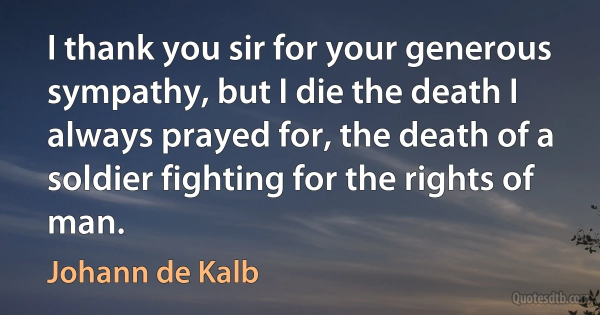 I thank you sir for your generous sympathy, but I die the death I always prayed for, the death of a soldier fighting for the rights of man. (Johann de Kalb)