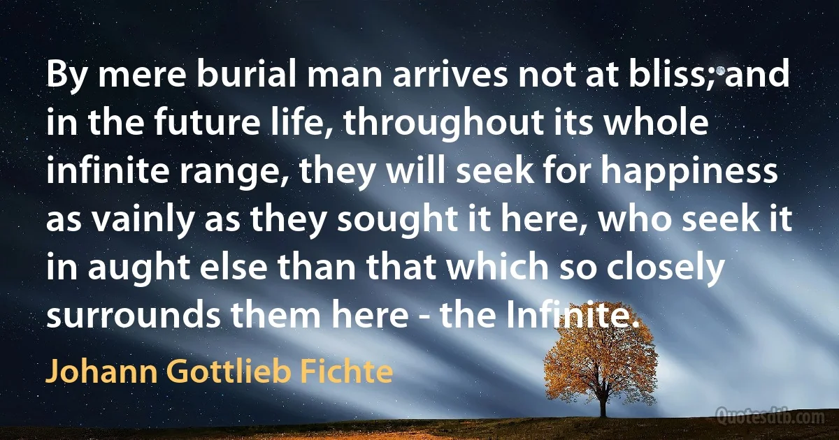 By mere burial man arrives not at bliss; and in the future life, throughout its whole infinite range, they will seek for happiness as vainly as they sought it here, who seek it in aught else than that which so closely surrounds them here - the Infinite. (Johann Gottlieb Fichte)