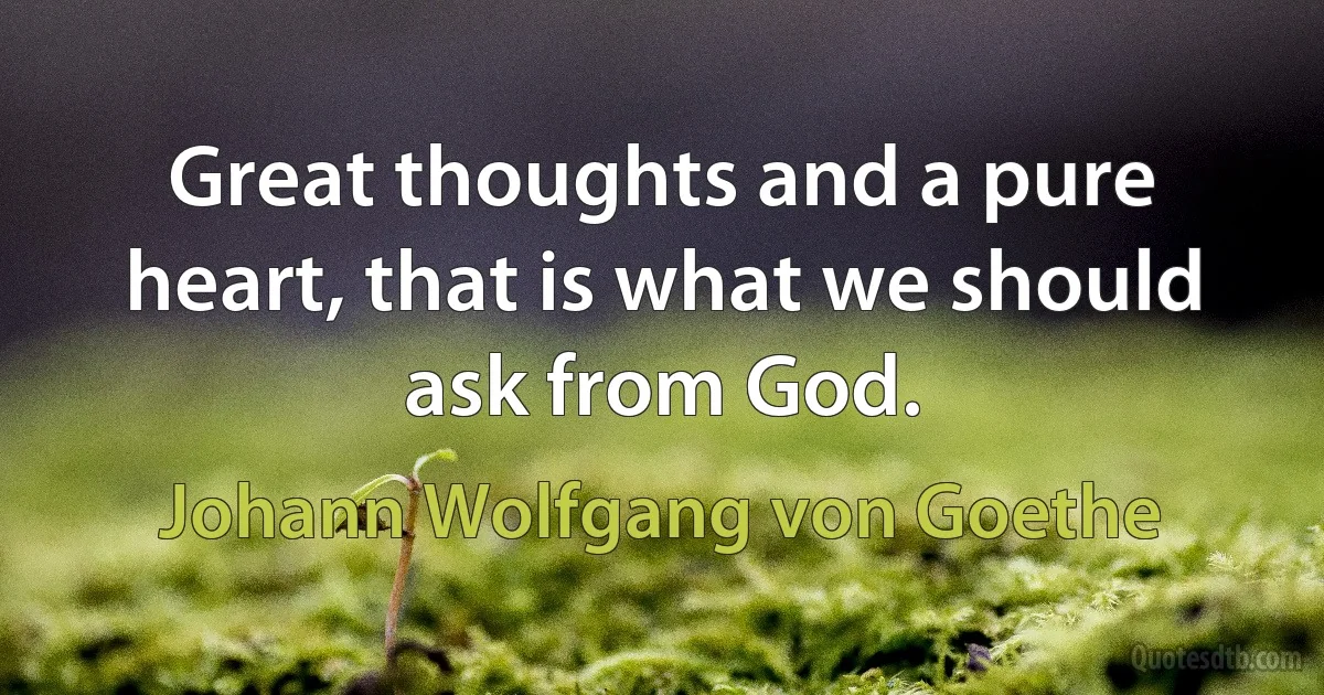 Great thoughts and a pure heart, that is what we should ask from God. (Johann Wolfgang von Goethe)