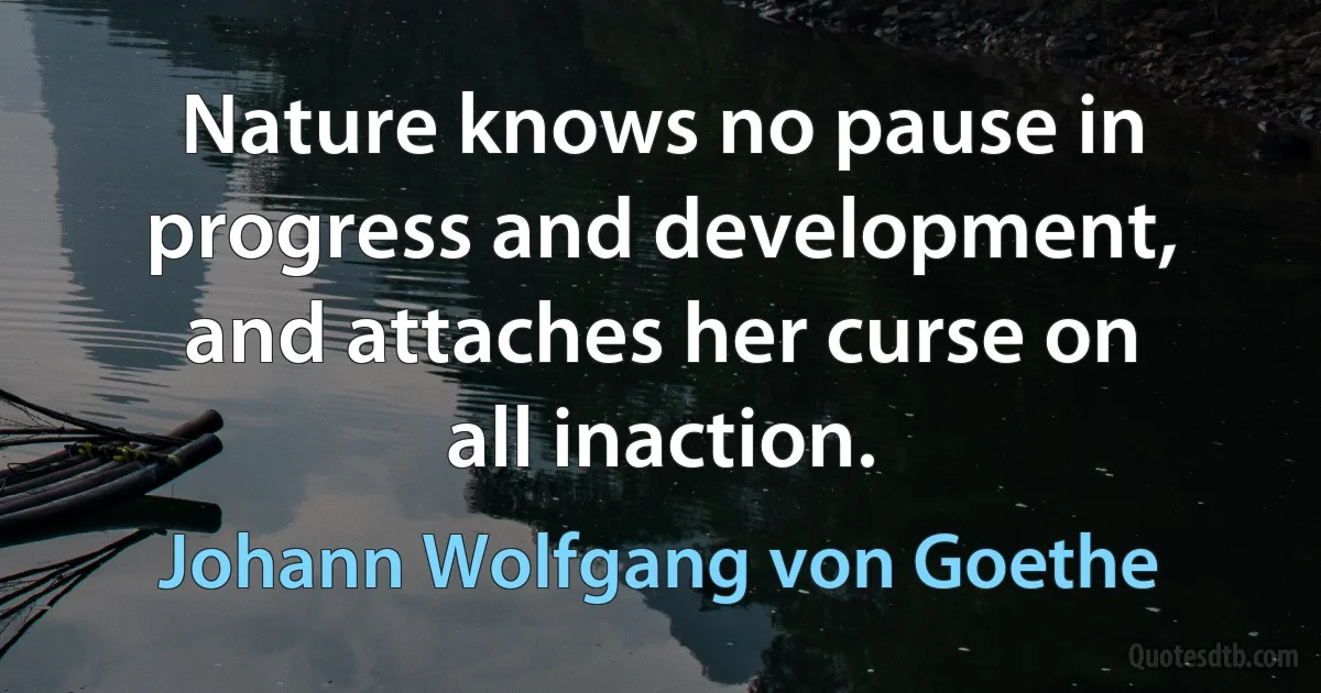 Nature knows no pause in progress and development, and attaches her curse on all inaction. (Johann Wolfgang von Goethe)