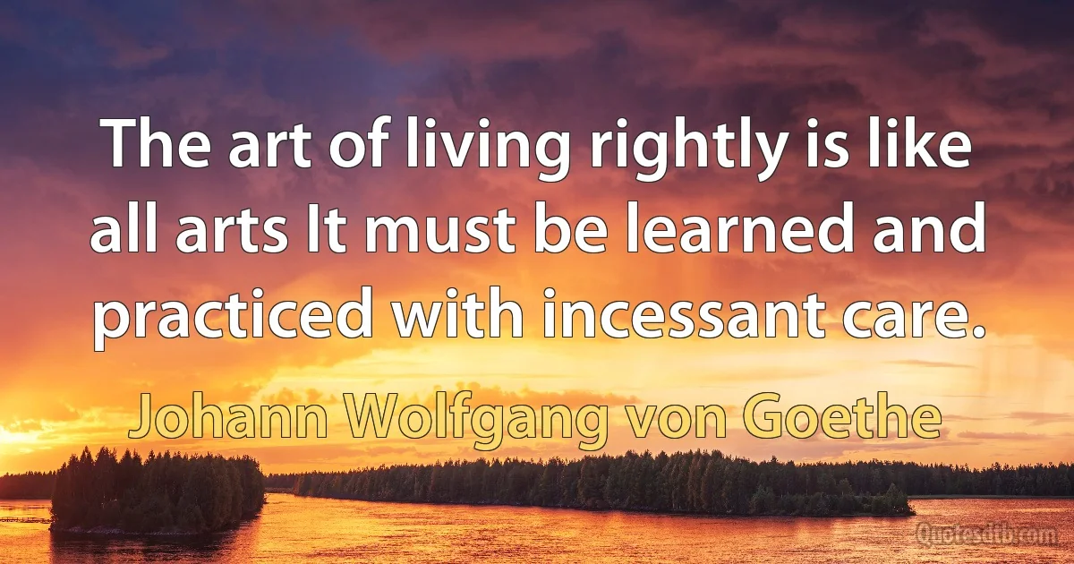 The art of living rightly is like all arts It must be learned and practiced with incessant care. (Johann Wolfgang von Goethe)