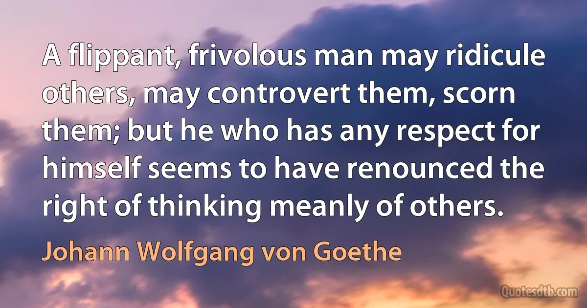 A flippant, frivolous man may ridicule others, may controvert them, scorn them; but he who has any respect for himself seems to have renounced the right of thinking meanly of others. (Johann Wolfgang von Goethe)