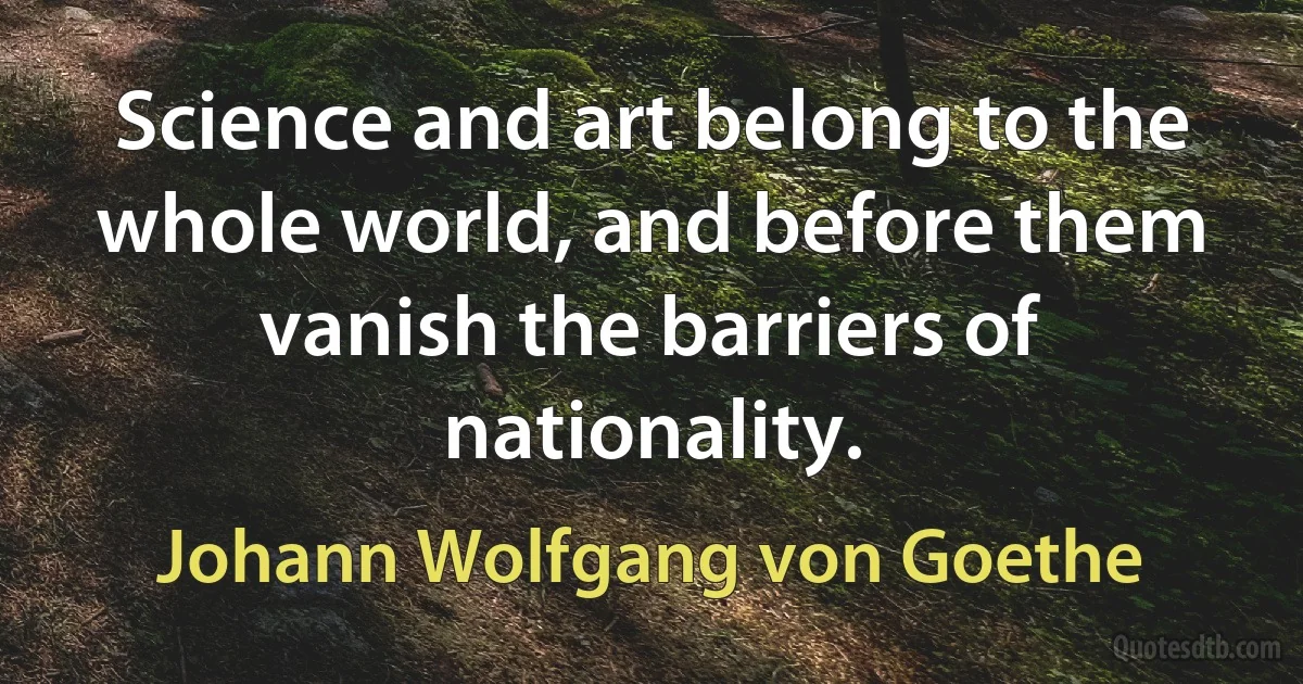 Science and art belong to the whole world, and before them vanish the barriers of nationality. (Johann Wolfgang von Goethe)