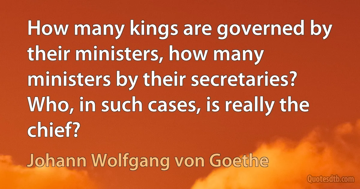 How many kings are governed by their ministers, how many ministers by their secretaries? Who, in such cases, is really the chief? (Johann Wolfgang von Goethe)