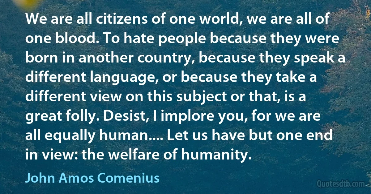 We are all citizens of one world, we are all of one blood. To hate people because they were born in another country, because they speak a different language, or because they take a different view on this subject or that, is a great folly. Desist, I implore you, for we are all equally human.... Let us have but one end in view: the welfare of humanity. (John Amos Comenius)