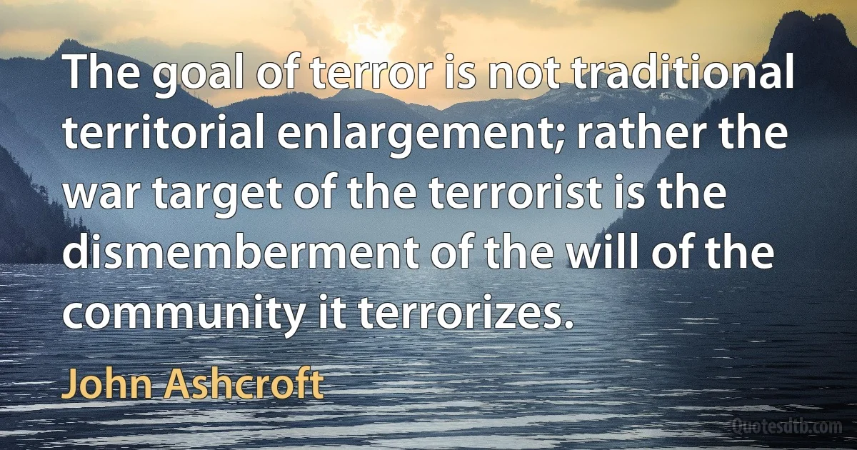 The goal of terror is not traditional territorial enlargement; rather the war target of the terrorist is the dismemberment of the will of the community it terrorizes. (John Ashcroft)