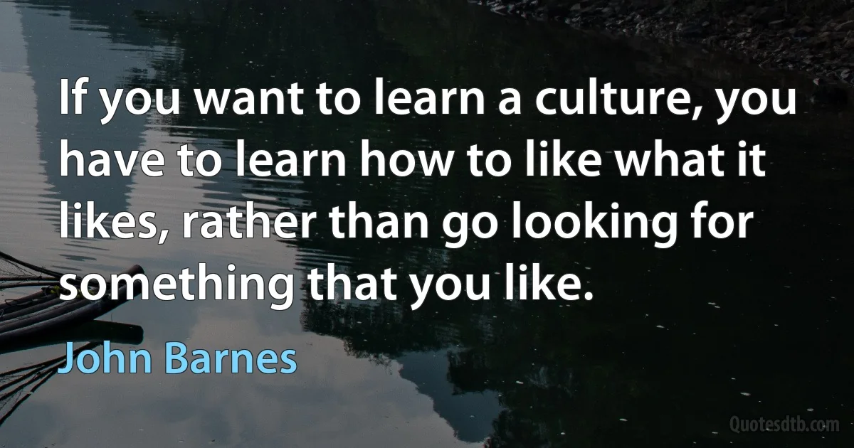 If you want to learn a culture, you have to learn how to like what it likes, rather than go looking for something that you like. (John Barnes)