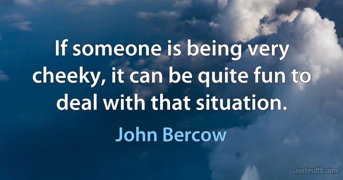 If someone is being very cheeky, it can be quite fun to deal with that situation. (John Bercow)