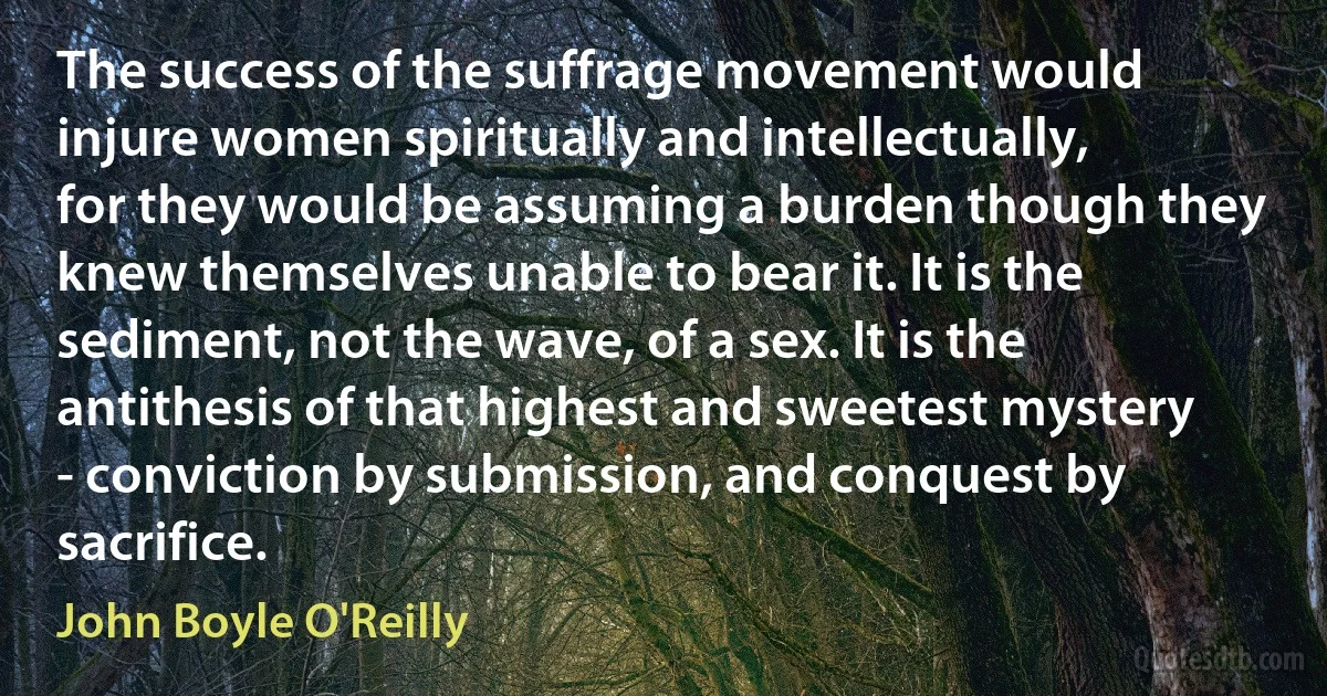 The success of the suffrage movement would injure women spiritually and intellectually, for they would be assuming a burden though they knew themselves unable to bear it. It is the sediment, not the wave, of a sex. It is the antithesis of that highest and sweetest mystery - conviction by submission, and conquest by sacrifice. (John Boyle O'Reilly)