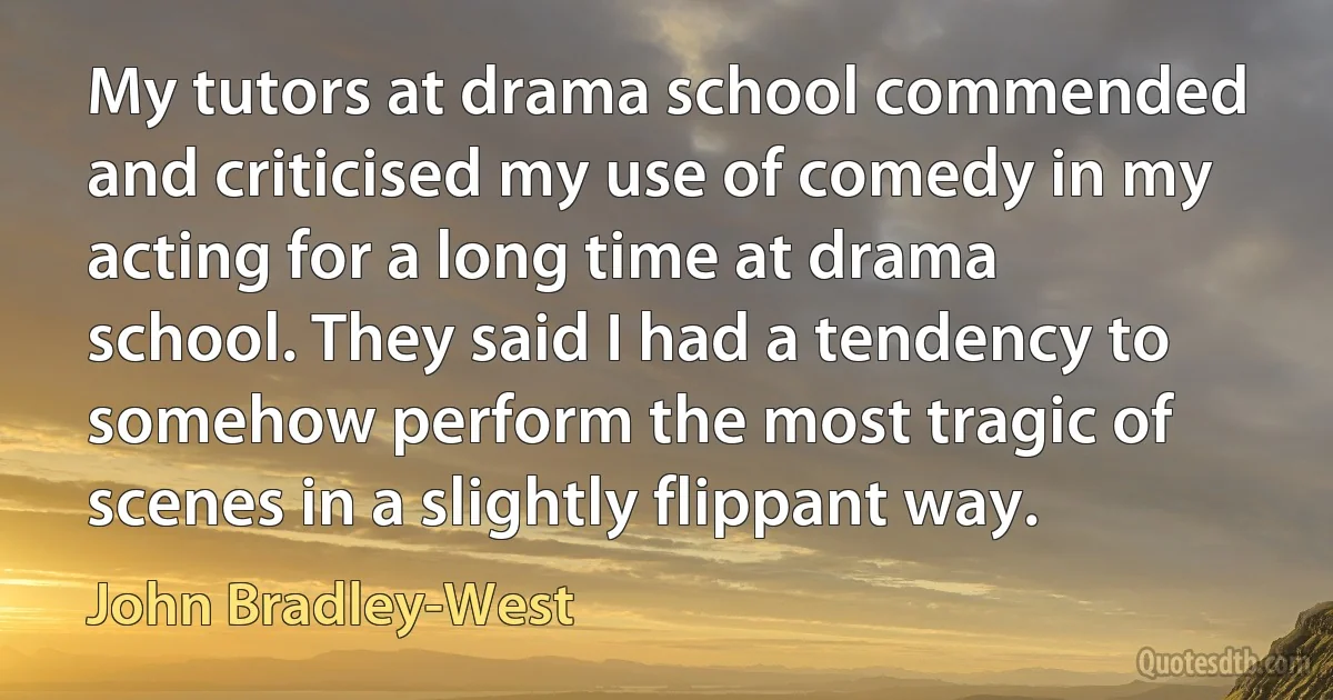 My tutors at drama school commended and criticised my use of comedy in my acting for a long time at drama school. They said I had a tendency to somehow perform the most tragic of scenes in a slightly flippant way. (John Bradley-West)