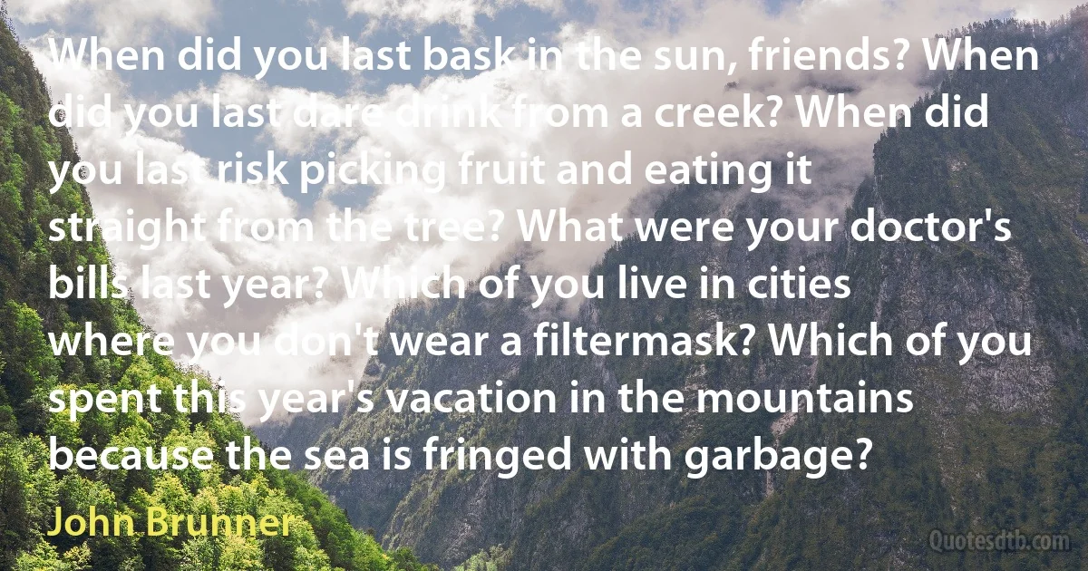 When did you last bask in the sun, friends? When did you last dare drink from a creek? When did you last risk picking fruit and eating it straight from the tree? What were your doctor's bills last year? Which of you live in cities where you don't wear a filtermask? Which of you spent this year's vacation in the mountains because the sea is fringed with garbage? (John Brunner)