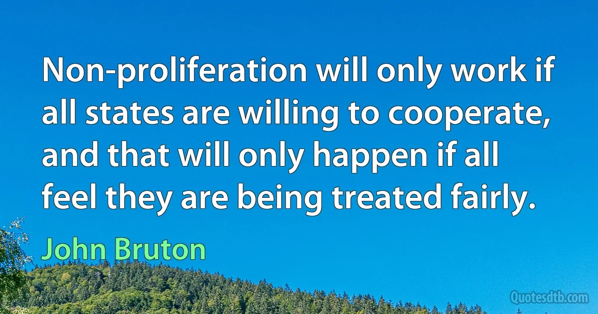 Non-proliferation will only work if all states are willing to cooperate, and that will only happen if all feel they are being treated fairly. (John Bruton)