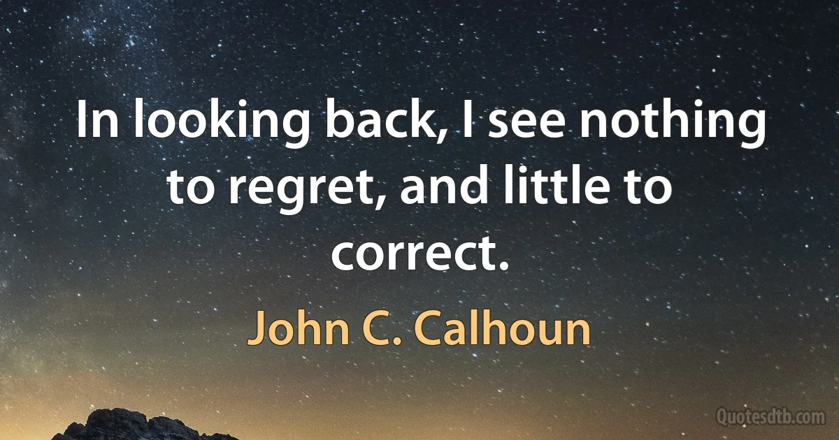 In looking back, I see nothing to regret, and little to correct. (John C. Calhoun)