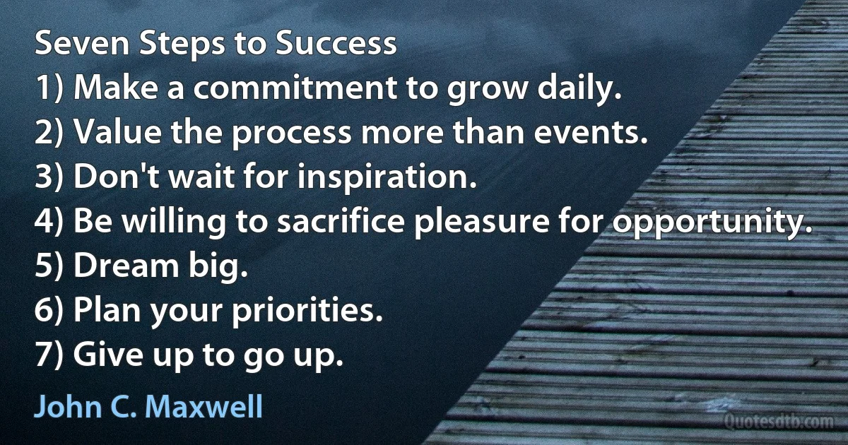 Seven Steps to Success
1) Make a commitment to grow daily.
2) Value the process more than events.
3) Don't wait for inspiration.
4) Be willing to sacrifice pleasure for opportunity.
5) Dream big.
6) Plan your priorities.
7) Give up to go up. (John C. Maxwell)