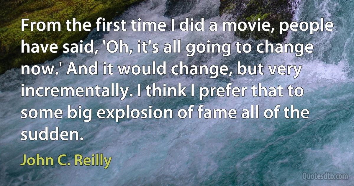 From the first time I did a movie, people have said, 'Oh, it's all going to change now.' And it would change, but very incrementally. I think I prefer that to some big explosion of fame all of the sudden. (John C. Reilly)