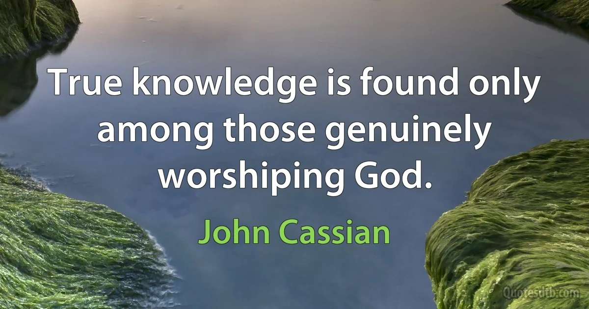 True knowledge is found only among those genuinely worshiping God. (John Cassian)