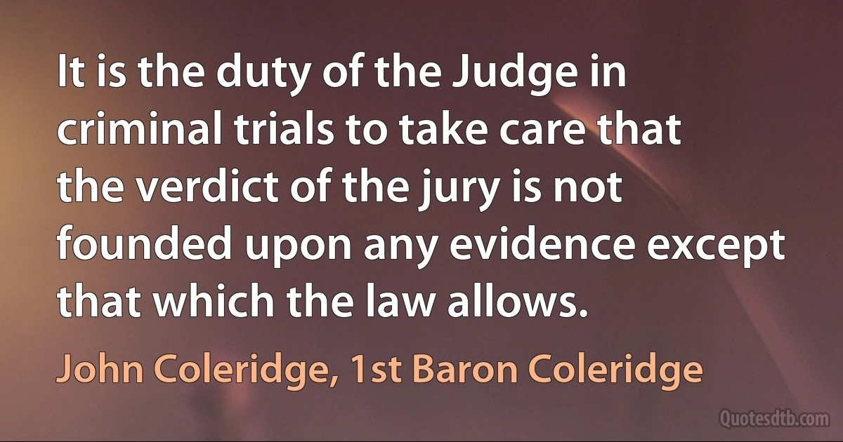 It is the duty of the Judge in criminal trials to take care that the verdict of the jury is not founded upon any evidence except that which the law allows. (John Coleridge, 1st Baron Coleridge)