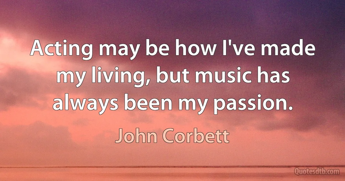 Acting may be how I've made my living, but music has always been my passion. (John Corbett)